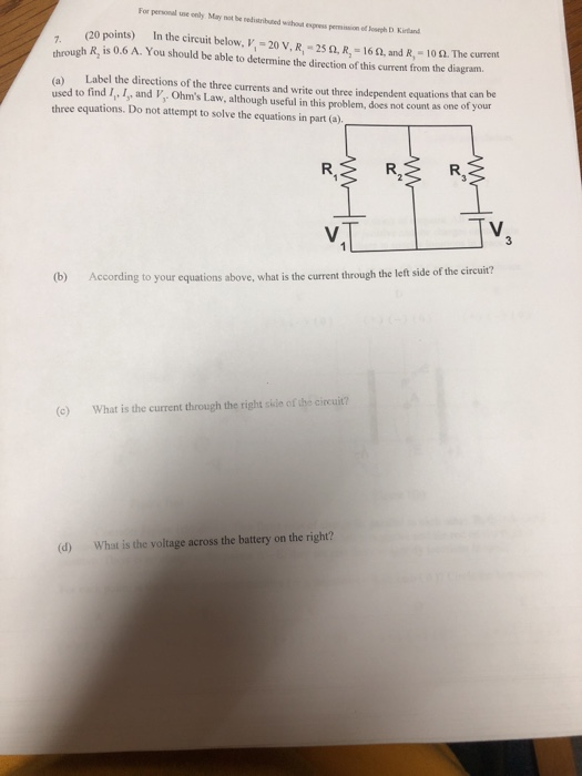 For personal use only May not be redisaributed wishouat espress permission of osegh D Kirtand (20 points) In the circuit below, V, 20 V, R, 25 , R-16, and R,- 109. through R, is 0.6 A. You should be able to determine the direction of this current from the diagram. a) Label the directions of the three currents and write out three independent equations that can be used to find I, I, and V, Ohms Law, although useful in this problem, does not count as one of your three equations. Do not attempt to solve the equations in part (a)_ VTTv (b) According to your equations above, what is the current through the left side of the circuit? c) What is the current through the right skie of the cirecuit? d) What is the voltage across the battery on the right?