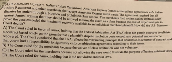 itig1) In American Express v. Italian Colors Restaurant, American Express (Amex) entered into agreements Colors Restaurant and other merchants that accept American Express credit cards. The agreement requ with Italian disputes be settled through arbitration and prohibited class actions. The merchants filed a class action antitrust claim against Amex, arguing that they should be allowed to bring the claim as a class because the cost of expert anak su prove the case exceeded the maximum r Court decidee the maximum recovery available to an individual merchant plaintiff. How did the U.S. Supreme A) The Court ruled in favor of Amex, holding that the Federal Arbitration Act (FAA) does not permit courts to n a contract based solely on the grounds that a plaintiffs dispute resolution costs exceed any po recovered. The Court concluded that the FAA reflects the overarching principle that arbitration that courts had a responsibility to rigorously enforce arbitration agreements tential amounts to be is a matter of contract and according to their terms. B) The Court ruled for the merchants because the waiver of class arbitration was ) The Court ruled for the merchants because not allowing the case would frustrate the purpose of having antitrust laws D) The Court ruled for Amex, holding that it did not violate antitrust laws.