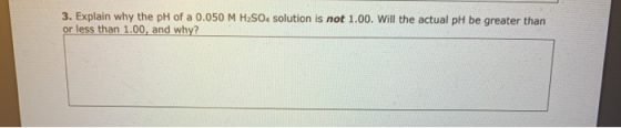3. Explain why the pH of a 0.050 M H2SO4 solution is not 1.00. Will the actual pH be greater than or less than 1.00, and why?