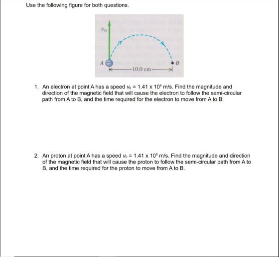 Use the following figure for both questions. Uo 10.0 cm 1. An electron at point A has a speed vo 1.41 x 106 m/s. Find the magnitude and direction of the magnetic field that will cause the electron to follow the semi-circular path from A to B, and the time required for the electron to move from A to B. 2. An proton at point A has a speed vo 1.41 x 106 m/s. Find the magnitude and direction of the magnetic field that will cause the proton to follow the semi-circular path from A to B, and the time required for the proton to move from A to B.