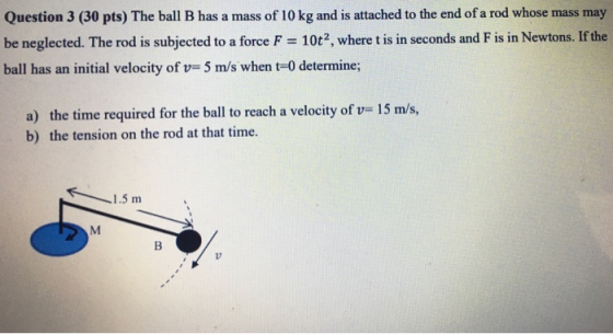 Question 3 (30 pts) The ball B has a mass of 10 kg and is attached to the end of a rod whose mass may be neglected. The rod i