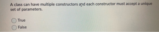 A class can have multiple constructors and each constructor must accept a unique set of parameters. True False