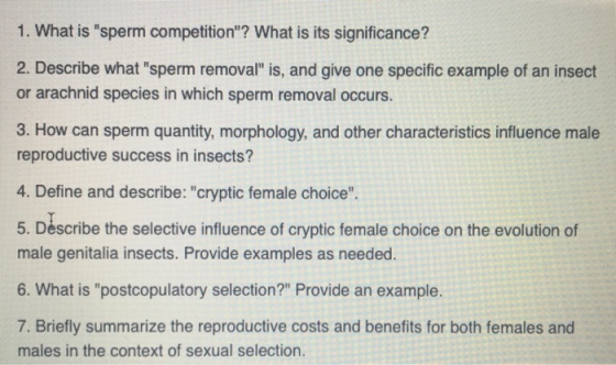 1. What is sperm competition? What is its significance? 2. Describe what sperm removal is, and give one specific example of an insect or arachnid species in which sperm removal occurs. 3. How can sperm quantity, morphology, and other characteristics influence male reproductive success in insects? 4. Define and describe: cryptic female choice 5. Déscribe the selective influence of cryptic female choice on the evolution of male genitalia insects. Provide examples as needed. 6. What is postcopulatory selection? Provide an example. 7. Briefly summarize the reproductive costs and benefits for both females and males in the context of sexual selection