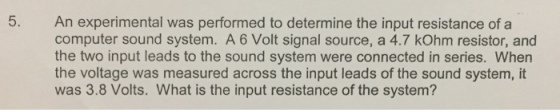 5. An experimental was performed to determine the input resistance of a computer sound system. A6 Volt signal source, a 4.7 kOhm resistor, and the two input leads to the sound system were connected in series. When the voltage was measured across the input leads of the sound system, it was 3.8 Volts. What is the input resistance of the system?