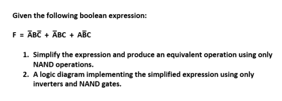 Given the following boolean expression: F=ABC + ABC + ABC 1. Simplify the expression and produce an equivalent operation using only NAND operations. 2. A logic diagram implementing the simplified expression using only inverters and NAND gates.