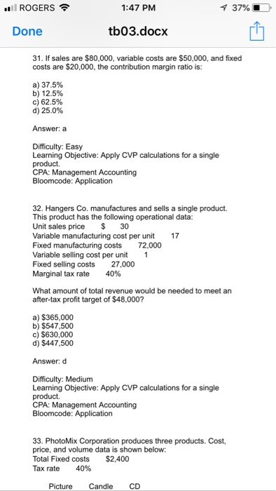 ROGERS 1:47 PM 37% і Done tb03.docx 31. If sales are $80,000, variable costs are $50,000, and fixed costs are $20,000, the contribution margin ratio is: a) 37.5% b) 12.5% c) 62.5% d) 25.0% Answer: a Difficulty: Easy Learning Objective: Apply CVP calculations for a single product. CPA: Management Accounting 32. Hangers Co. manufactures and sells a single product. This product has the following operational data Unit sales price 30 Variable Fixed manufacturing costs 72,000 Variable selling cost per unit 1 Fixed selling costs 27,000 Marginal tax rate 40% cost per unit 17 What amount of total revenue would be needed to meet an after-tax profit target of $48,000? a) $365,000 b) $547,500 c) $630,000 d) $447,500 Answer: d Difficulty: Medium Learning Objective: Apply CVP calculations for a single product. CPA: Management Accounting 33. PhotoMix Corporation produces three products. Cost, price, and volume data is shown below Total Fixed costs $2,400 Tax rate 40% Picture Candle CD