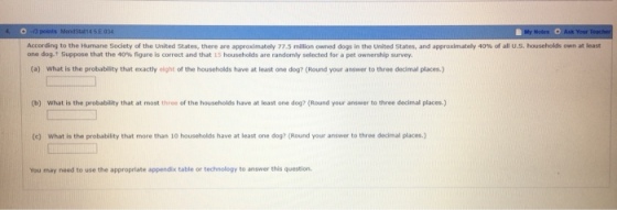 n at least According to th Humane Society of the United States, there are approximately 77.5 million o ned dogs in the United States, and approximately 40% of all US households o one d09-t Suppose that the 40% figure is correct and that 15 households are randomly selected for a pet ownership survey. (a) What is the probablity that exactly eight of the households have at least one dog? (Round your answer to three decimal places.) (b) What is the probability that at most three of the households have at least one dog? (Round your answer to three decimal places.) (e) What is the probability that more than 10 households have at least one dog? (Round your answer to three decimal places.) You may need to use the appropriate appendix table or technology to answer this question.
