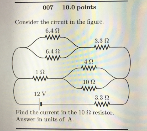 007 10.0 points Consider the circuit in the figure. 6.4 Ω 3.3 Ω - 6.4 Ω W 4 Ω 1Ω 10 Ω W 3.3 Ω 12V Find the current in the 10