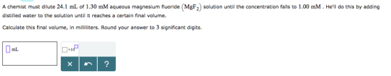 A chemist must dilute 24.1 mL of 1.30 mM aqueous magnesium fluoride (MgF2) soltuntil the concentration falls to 1.00 mM. Hell do this by adding distilled water to the solution until it reaches a certain final volume Calculate this final volume, in milliliters. Round your answer to 3 significant digits mL