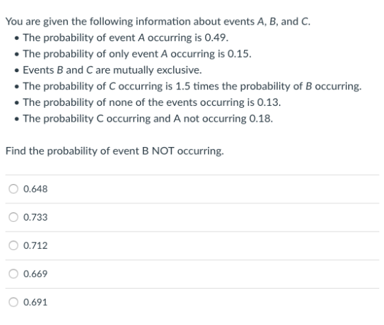 You are given the following information about events A, B, and C The probability of event A occurring is 0.49 The probability of only event A occurring is 0.15. Events B and C are mutually exclusive The probability of C occurring is 1.5 times the probability of B occurring. The probability of none of the events occurring is 0.13. The probability C occurring and A not occurring 0.18 Find the probability of event B NOT occurring. 0.648 0.733 O 0.712 0.669 0.691