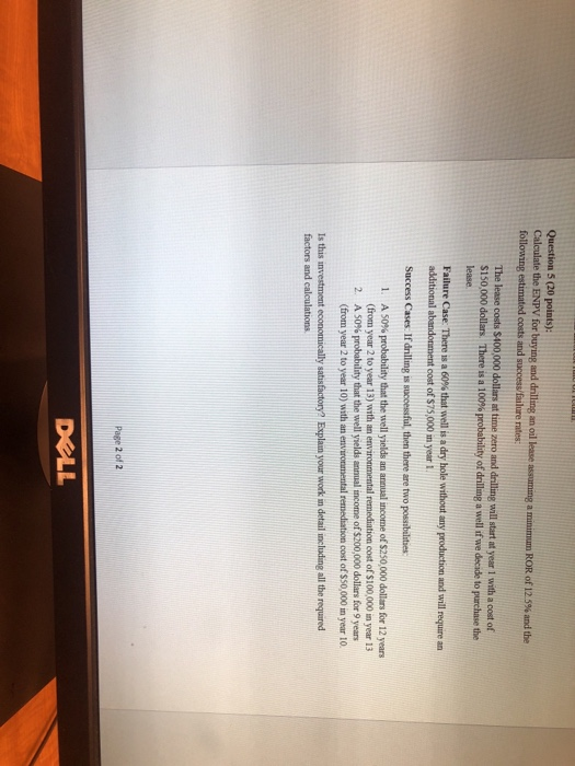 Question 5 (20 points): Calculate the ENPV for buying and drilling an oil lease assuming a minimum ROR of 12.5% and the following estimated costs and success/falure rates The lease costs $400,000 dollars at time zero and drilling will start at year 1 with a cost of $150,000 dollars There is a 100% lease probability of drilling a well ifwe decade to purchase the Success Cases. If drilling is successful, then there are two possibulities 1. A 50% probability that the well yields an annual income of $250,000 dollars for 12 years (from year 2 to year 13) with an environmental remediation cost of $100,000 in year 13 A 50% probability that the well yields annual income of$200,000 dollars for 9 years 2 (from year 2 to year 10) with an environmental remediation cost of $S0,000 im year 10 Is this investment economically satisfactory? Explam your work in detail including all the required factors and calculations XLL