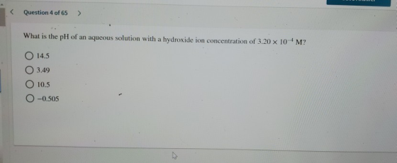 Question 4 of 65 > What is the pH of an aqueous solution with a hydroxide ion concentration of 3.20 x 10-4 M? O 14.5 O 3.49 1