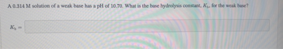 A 0.314 M solution of a weak base has a pH of 10.70. What is the base hydrolysis constant, K, for the weak base? Kb =
