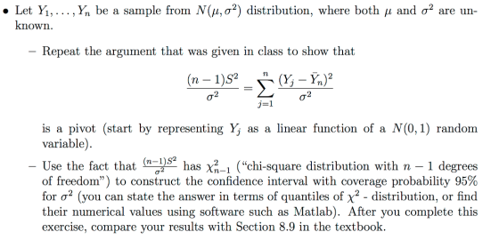 . Let Yi, ,Ý, be a sample from N(μ, σ2) distribution, where both μ and σ2 are un known Repeat the argument that was given in class to show that is a pivot (start by representing Yj as a linear function of a N(0, 1) random variable). Use the fact that (n-pe, of freedom) to construct the confidence interval with coverage probability 95% for σ2 (you can state the answer in terms of quantiles of X2-distribution, or find their numerical values using software such as Matlab). After you complete this exercise, compare your results with Section 8.9 in the textbook. S2 has X2-1 (chi-square distribution with n-1 degrees C0