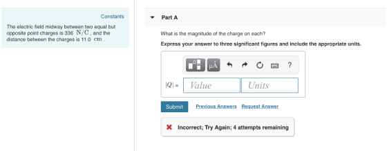 Constants The electric field midway between two equal but opposite point charges is 336 N/C, and the distance between the charges is 11.0 cm Part What is the magnitude of the charge on each? Express your answer to three significant figures and include the appropriate units. IQI = 1 Value Units Submit eques XIncorrect; Try Again; 4 attempts remaining