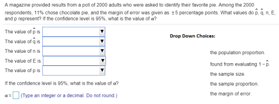 A magazine provided results from a poll of 2000 adults who were asked to identify their favorite pie. Among the 2000 respondents, 1 1% chose chocolate pie, and the margin of error was given as ± 5 percentage points. What values do p, q, n, E, and p represent? If the confidence level is 95%, what is the value of α? The value of p is The value of q is The value of n is the population proportion. found from evaluating 1-p the sample size. the sample proportion. the margin of error The value of E is The value of p is If the confidence level is 95%, what is the value of α? α-O (Type an integer or a decimal. Do not round.)