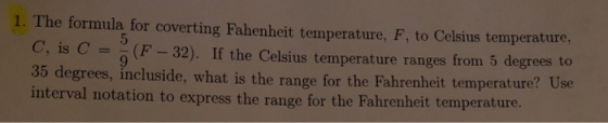 1. The formula for coverting Fahenheit temperature, F, to Celsius temperature, C, is C =-(F-32). If the Celsius temperature ranges from 5 degrees to 35 degrees, incluside, what is the range for the Fahrenheit temperature? Use interva l notation to express the range for the Fahrenheit temperature.
