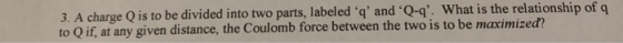 3. A charge Q is to be divided into two parts, labeled ‘q and Qq. what is the relationship of q to Q if, at any given distance, the Coulomb force between the two is to be maximized?