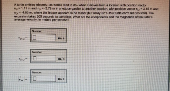 A turtle ambles leisurely-as turtles tend to do-when it moves from a location with position vector rtx 1.11 m and rty 2.79 m in a lettuce garden to another location, with position vector Fzx 3.15 m and rzy =-4.83 m, where the lettuce appears to be tastier (but really isnt-this turte cant see too well). The excursion takes 305 seconds to complete. What are the components and the magnitude of the turtles average velocity, in melers per second? Number mis Numbe m/s Number m/s