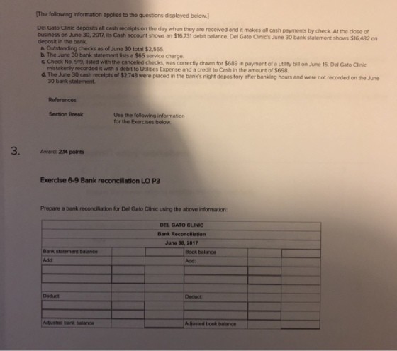 The following information applies to the questions displayed below.] Del Gato Clinic deposits all cash receipts on the day when they are received and it makes all cash payments by check. At the close of business on June 30, 2017, its Cash account shows an $16,731 debit balance. Del Gato Clinics June 30 bank statement shows $16,482 on deposit in the bank. a. Outstanding checks as of June 30 total $2,555 b. The June 30 bank statement lists a $65 service charge. ? Check No 919 listed with the canceled checks, was correctly drawn fo $689 in payment of a tity bill on June 15. Del Gato Clinic mistakenly recorded it with a debit to Utilities Expense and a credit to Cash in the amount of $698 d. The June 30 cash receipts of $2,748 were placed in the banks night depository after banking hours and were not recorded on the June 30 bank statement References Section Break Use the following information for the Exercises below 3. Award: 2.14 points Exercise 6-9 Bank reconciliation LO P3 Prepare a bank reconciliation for Del Gato Clinic using the above information DEL GATO CLINIC Bank Reconciliation June 30, 2017 Book balance Bank statement balance Add Add: Deduct: Deduct Adjusted bank Adjusted book balance