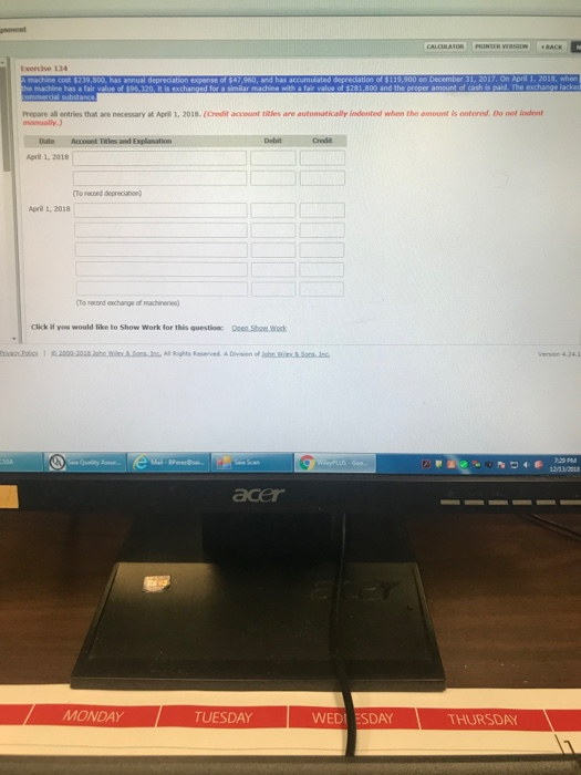 Exercise 134 Prepare all entries that are necessary t Apeil 1, 2018.(Credit account titles are autommatically indented when the amount is entered. Do not indent Date Account Tales and Explanation Agril 1, 2018 Aoril 1, 2018 o necond exchange of machn Click if you would like to Show Work for this question: Ooen Shaw.work acer MONDAY TUESDAY WEDI ESDAY THURSDAY
