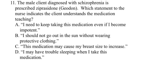 11. The male client diagnosed with schizophrenia is prescribed ziprasidone (Geodon). Which statement to the nurse indicates t