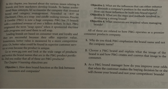In this chapter, you learned about the various issues relating to Objective 2. What are the influences that can either enhance or diminish a companys position in the marketplace? How can those influences be built into brand equity? Objective 3. What are the steps and methods involved in brands and how marketers develop brands. To better under- stand these concepts, let us examine the company that invented brand and category management. Founded in 1837 irn Cincinnati, Ohio, as a soap- and candle-making venture, Procter & Gamble (P&G) is now a huge company. P&G has 23 brands with a combined revenue of over a billion dollars. In fact, P&G originated the term soap opera when it sponsored daytime radio programs and used them to sell soap developing a strong brand? Objective 4. What resources are required when managing All of these are related to how P&G operates as a premier 1. Why do you think P&G emphasizes the brand name and not Leading brands are based on consumer trust and loyalty and they are successful because they offer superior value. Sometimes, better value is measured by a more competitive price. Or, better value could be found in superior customer serv- consumer products company the company name? ice or even because the product is unique. Go to www.pg.com and look at the wide range of products and notice the brand names that are in the P&G product portfo- 2. Choose a P&G brand and explain what the image of the brand is and how P&G creates and conveys that image to the consumer lio. Did you realize that all of these are P&G products? The Chapter 9 learning objectives are: 3. As a P&G brand manager how do you improve your odds Objective 1. How does brand function as the link between that when the customer makes the buying decision he or she consumers and companies? will choose your brand and not your competitors brands?