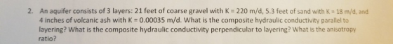 An aquifer consists of 3 layers: 21 feet of coarse gravel with K = 220 m/d, 5.3 feet of sand with K = 18 m/d, and 4 inches of volcanic ash with K = 0.00035 m/d. What is the composite hydraulic conductivity parallel to layering? What is the composite hydraulic conductivity perpendicular to layering? What is the anisotropy ratio? 2.