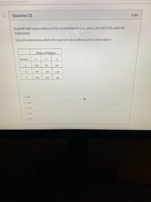 Question 13 5 pts A payoff table is given below and the probabilities of S1, S2, and Sg are 0.20,0.50, and 0.30, respectively