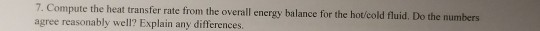 Compute the heat transfer rate from the overall energy balance for the hotcold fluid. Do the numbers agree reasonably well? E