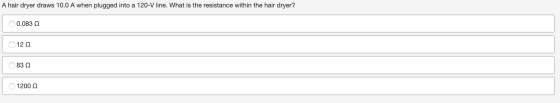 A hair dryer draws 10.0 A when plugged into a 120-V line. What is the resistance within the hair dryer? Ο 0.083 Ω Ο 12 Ω Ο 83