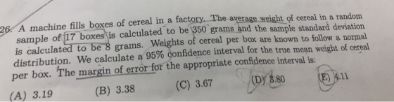 26. A machine fills boxes of cereal in a factory. The average weight of cereal in a randonm sample of 17 boxes is calculated to be 1350 grams and the sample standard deviation is calculated to be 8 grams. Weights of cereal per box are known to follow a normal distribution. We calculate a 95% donfidence interval for the true mean weight ot cereal per box. The margin of error for the appropriate confidence interval i (A) 3.19 (B) 3.38 (C) 3.67 (Dy 3.80