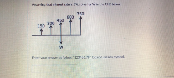 Assuming that interest rate is 5%, solve for w in the CFD below. 150 300 45o 600 750 150 300 Enter your answer as follow: 123456.78. Do not use any symbol.