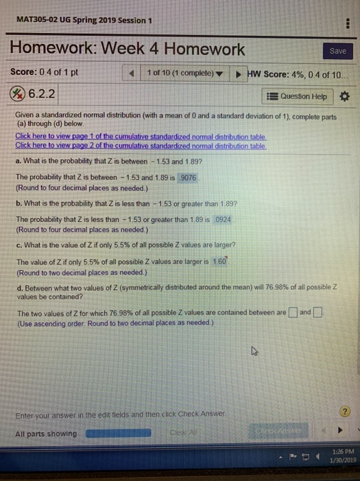 MAT305-02 UG Spring 2019 Session 1 Homework: Week 4 Homework Score: 0.4 of 1 pt Save | 1 of 10(1 complete) HW Score: 4%, 0 4 of 10. 6.2.2 Question Help Given a standardized normal distribution (with a mean of 0 and a standard deviation of 1), complete parts (a) through (d) below Click here to view page 1 of the cumulative standardized normal distribution table, a. What is the probability that Z is between-1.53 and 1.89? The probability that Z is between 1.53 and 1.89 is 9076 Round to four decimal places as needed.) b. What is the probability that Z is less than -1.53 or greater than 1.89 The probability that Z is less than 1.53 or greater than 1.89 is 0924 Round to four decimal places as needed.) C. What is the value of Z if only 5.5% of all possible Z values are larger? The value of Z if only 5.5% of all possible Z values are larger is 1 60 Round to two decimal places as needed) d. Between what two values of Z (symmetrically distributed around the mean) will 76.98% of all possible Z values be contained? The two values of Z for which 76.98% of all possible Z values are contained between are (Use ascending order. Round to two decimal places as needed.) and Enter your answer in the edit fields and then click Check Answer All parts showing 1:26 PM 1/30/2019 ^ -,