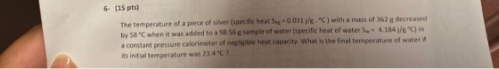 6- (15 pts) The temperature of a piece of silver (specific heat Se=0.031/8.C) with a mass of 362 g decreased by 58 °C when i