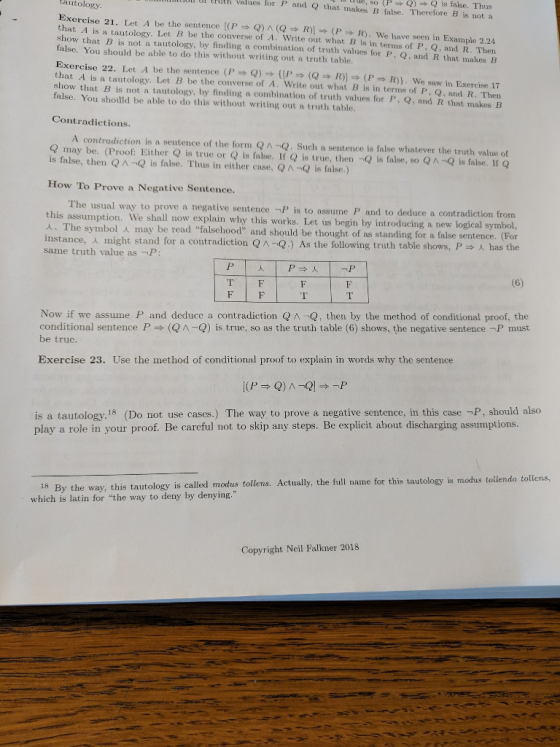 ,so Pis false. Thus values for P and Q that makes B false. Therefore B is not a R). We have seen in Example 2.24 Then tautology Exercise 21. Let A be the sentence [(P Q) n(Q → R)] (P that A is a tautology. Let B be the converse of A. Write out what B is in terms of P, Q, and R. show that B is not a tautology, by finding a combination of truth values for P, Q, and R that makes iB false. You should be able to do this without writing out a truth table. Exercise 22. Let A be the sentence (P Q) {[P => (Q → R)] (P = R). we saw in Exercise 17 that A is a tautology. Let B be the converse of A. Write out what B is in terms of P, Q, and R. Then show that B is not a tautology, by finding a combination of truth values for P, Q, and R that makes B false. You shoüld be able to do this without writing out a truth table Contradictions A contradiction is a sentence of the form QA-Q. Such a sentence is false whatever the truth value of Q may be. (Proof Either Q is true or Q is false. If Q is true, then -Q is false, so QA-Q is false. If Q is false, then QA-Q is false. Thus in either case, QA-Q is false.) How To Prove a Negative Sentence. usual way to prove a negative sentence -P is to assume P and to deduce a contradiction from is assumption. We shall now explain why this works. Let us begin by introducing a new logical symbol, th he symbol人may be read falsehood and should be thought of as standing for a false sentence. For has the instance, might stand for a contradiction same truth value as -P: Q Q.) As the following truth table shows, P Now if we assume P and deduce a contradiction Q A-Q, then by the method of conditional proof, the conditional sentence P be truc. (Q -Q) is true, so as the truth table (6) shows, the negative sentence「P must Exercise 23. Use the method of conditional proof to explain in words why the sentence is a tautology.18 (Do not use cases.) The way to prove a negative sentence, in this case -P, should also play a role in your proof. Be careful not to skip any steps. Be explicit about discharging assumptions. 18 By the way, this tautology is called modus tollenas. Actually, the full name for this which is latin for the way to deny by denying. tautology is modhus tollendo tollens, Copyright Neil Falkner 2018