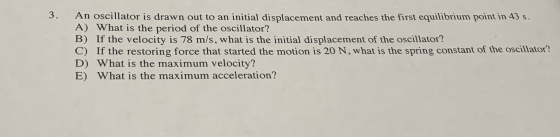 An oscillator is drawn out to an initial displacement and reaches the first equilibrium point in 43 s. A) What is the period