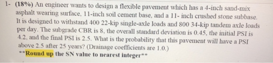 1- (18%) An engineer wants to design a flexible pavement which has a 4-inch sand-mix asphalt wearing surface, 11-inch soil ce