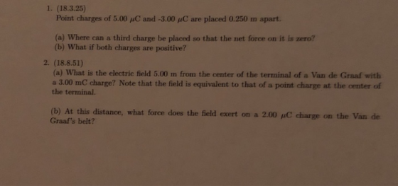 1. (18.3.25) Point charges of 5.00 μC and-3.00 are placed 0.250 m apart. (a) Where can a third charge be placed so that the net force on it is zero? (b) What if both charges are positive? 2. (18.8.51) (a) What is the electric field 5.00 m from the center of the terminal of a Van de Graaf with a 3.00 mC charge? Note that the field is equivalent to that of a point charge at the center of the terminal. (b) At this distance, what force does the field exert on a 2.00 Graafs belt? charge on the Van de