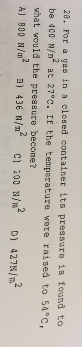 28. For a gas in a closed container its pressure is found to be 400 N/m2 at 27°c. If the temperature were raised to 54°c, what would the pressure become? A) 800 N/m2 B) 436 N/m2 c) 200 N/m2 D) 427N /m2