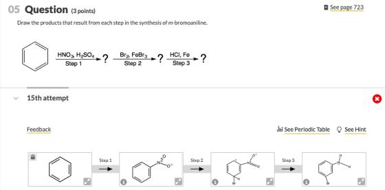 05 Question (3 points) See page 723 Draw the products that result from each step in the synthesis of m-bromoaniline. HNO3 H2SO4 Step 1 HCl, Fe Step 3 Step 2 15th attempt Feedback d See Periodic Table See Hint Step 1 Step 3