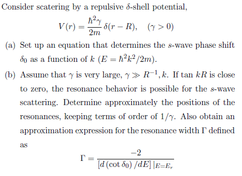 Consider scatering by a repulsive δ-shell potential. V(r) = 2-5(r-R), (γ > 0) (a) Set up an equation that determines the s-wave phase shift dg as a function of k (E-h2k2/2m). (b) Assume that γ is very large, γ 》 R-1, k. If tan kR is close e resonance behavior is scattering. Determine approximately the positions of the resonances, keeping terms of order of 1/y. Also obtain an ance width Γ defined ation expression for the r as 1.