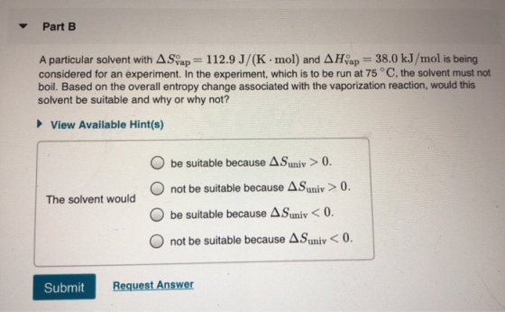 Part B A particular solvent with A Svap = 112.9 J/(K.mol) and AHvap = 38.0 kJ/mol is being considered for an experiment. In t
