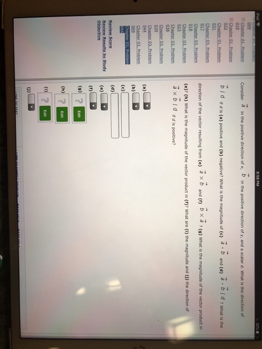 Pad 8:58 PM 32% Consider a in the positive direction of x, b in the positive direction of y, and a scalar d. What is the direction of 022 bjd ifd is (a) positive and (b) negative? What is the magnitude of (c) a b and (d) bid ? what is the direction of the vector resulting from (e) a x b and (f) b x a ? (9) What is the magnitude of the vector product in (e)? (h) What is the magnitude of the vector product in (1)? What are (i) the magnitude and (1) the direction of Chapter 03, F ax bid ifd is positive? Review Score Review Results by Study Objective (9)2 0)