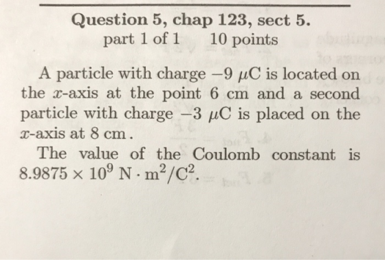 Question 5, chap 123, sect 5. part 1 of 1 10 points A particle with charge-9 μC is located on the r-axis at the point 6 cm and a second particle with charge-3 is placed on the r-axis at 8 cm The value of the Coulomb constant is 8.9875 × 109 N·m2/C2