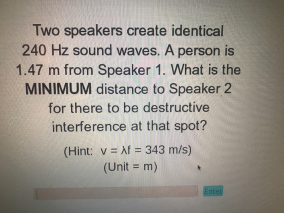Two speakers create identical 240 Hz sound waves. A person is 1.47 m from Speaker 1. What is the MINIMUM distance to Speaker 2 for there to be destructive interference at that spot? (Hint: v Af 343 m/s) (Unit - m) Enter