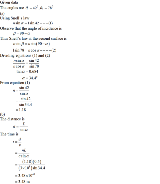 Given data The angles are e 42,2 78 Using Snells law Observe that the angle of incidence is Thus Snells law at the second surface is nsin a 1sin 42--(1) 90-α nsinß sin(90-a lsin 78 cos a ----(2) Dividing equations (1) and (2) nsin α sin 42 12 cos α sin 78 tan α 0.684 α-34.40 From equation (1) sin 42 sin α sin42 sin 34.4 1.18 The distance is sin α The time is Csin α (3x1Ơ )sin 34.4 = 3.48×10-9 - 3.48 ns