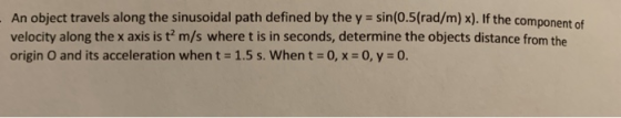 An object travels along the sinusoidal path defined by the y sin(0.5(rad/m) x). If the component of velocity along the x axis is t? m/s where t is in seconds, determine the objects distance from the origin O and its acceleration when t- 1.5 s. When t 0,x-O,y-0