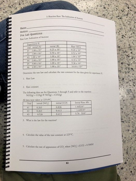 . Reaction Rate: The lodination of Acectone Name -Section Pre Lab Questions Rate Law lodination of Acetone rial initial #1 1.00 x 10. #2 1.00 x 10 #31-00x1 #4 2.00 x 10 #5 3.00 x 103 initial B 0.25 x 10 0.50 x 10 1.00 x 10 1.00 x 103 1.00 x 10 1.00 x 10 Rate (M/s 0.26 x 10 052 x 10 1.04 x 10 4.16 x 10 9.36 x 10 16.64 x 10* Determine the rate law and calculate the rate constant for the data given for experimenes X 1. Rate Law 2. Rate constant The olloing daca are for Questions 3 through 5 and reféer to the reaction NO2(g) + CO(g) → NO(g) + CO2(g) All data were taken at 225.0C Trial initial INO, initial [CO 1.44X10 #2 0.263 0.526 0.413 0.413 144X103 5.76 X10 3. What is the law for the reaction 4. Calculate the value of the rate constant at 225 C. 5. Cakulat e the rate of appearance of CO, when INo,J-(Co)-0500N 41