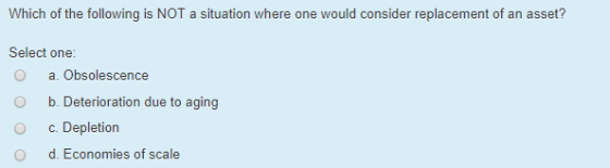 Which of the following is NOT a situation where one would consider replacement of an asset? Select one: O a. Obsolescence O b Deterioration due to aging O c. Depletion O d. Economies of scale